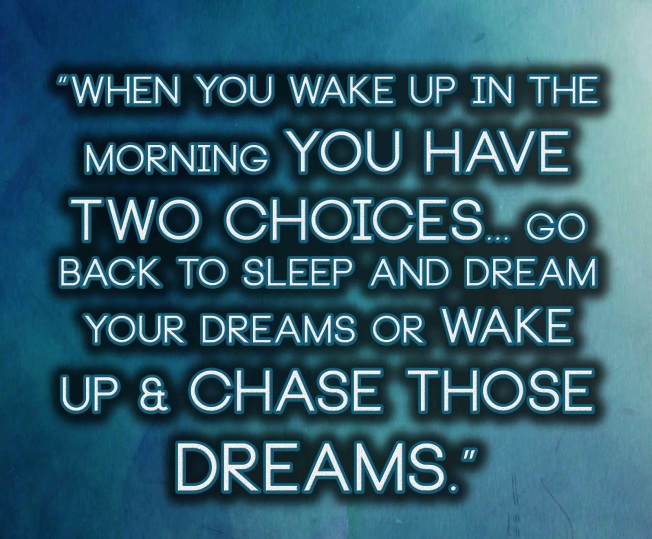 When you wake up in the morning you have two choices... go back to sleep and dream your dreams or wake up &amp; chase those dreams
